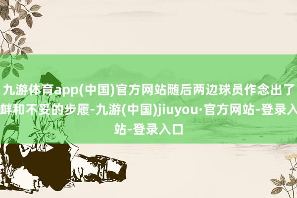 九游体育app(中国)官方网站随后两边球员作念出了寻衅和不妥的步履-九游(中国)jiuyou·官方网站-登录入口