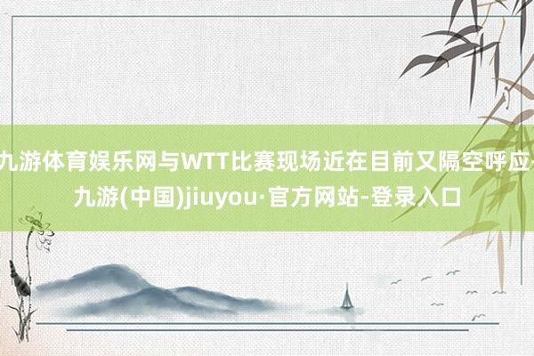 九游体育娱乐网与WTT比赛现场近在目前又隔空呼应-九游(中国)jiuyou·官方网站-登录入口