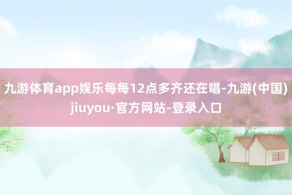 九游体育app娱乐每每12点多齐还在唱-九游(中国)jiuyou·官方网站-登录入口