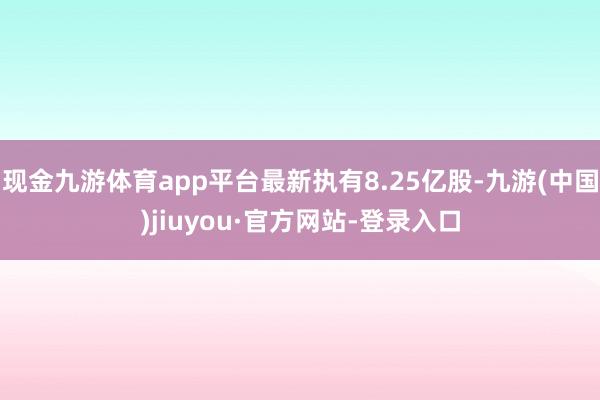 现金九游体育app平台最新执有8.25亿股-九游(中国)jiuyou·官方网站-登录入口