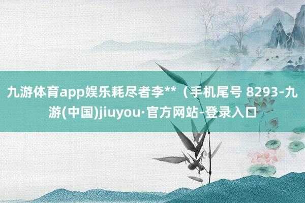 九游体育app娱乐耗尽者李**（手机尾号 8293-九游(中国)jiuyou·官方网站-登录入口