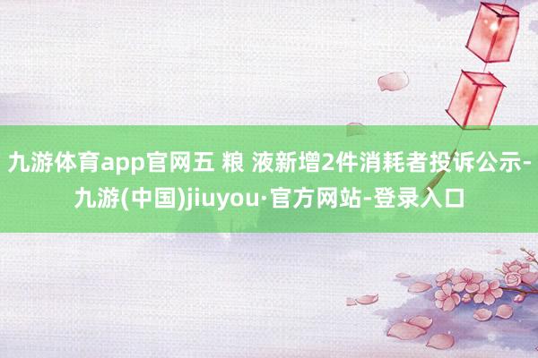 九游体育app官网五 粮 液新增2件消耗者投诉公示-九游(中国)jiuyou·官方网站-登录入口