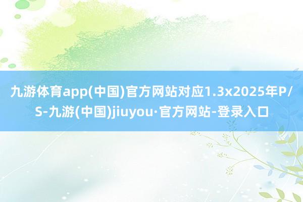 九游体育app(中国)官方网站对应1.3x2025年P/S-九游(中国)jiuyou·官方网站-登录入口